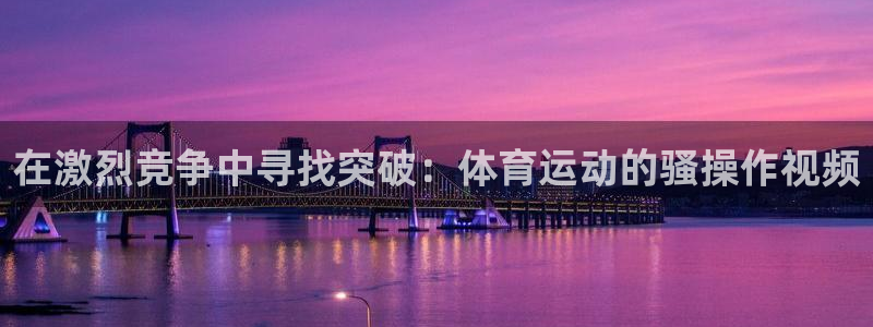 球进体育吧：在激烈竞争中寻找突破：体育运动的骚操作视频